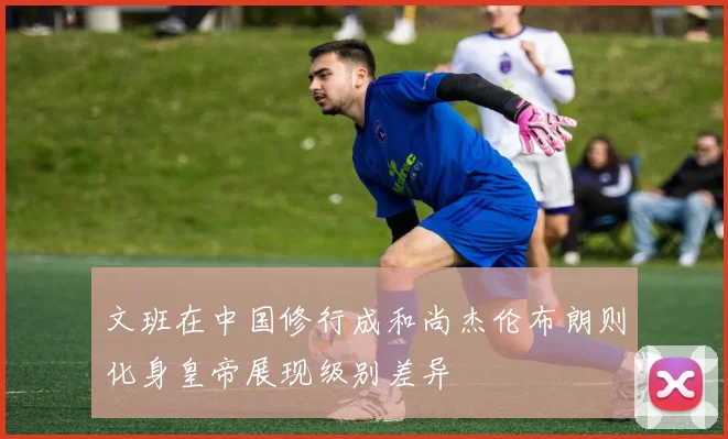 文班在中国修行成和尚杰伦布朗则化身皇帝展现级别差异