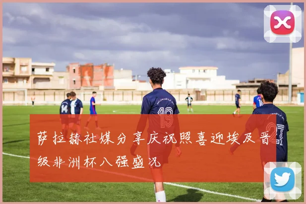 萨拉赫社媒分享庆祝照喜迎埃及晋级非洲杯八强盛况