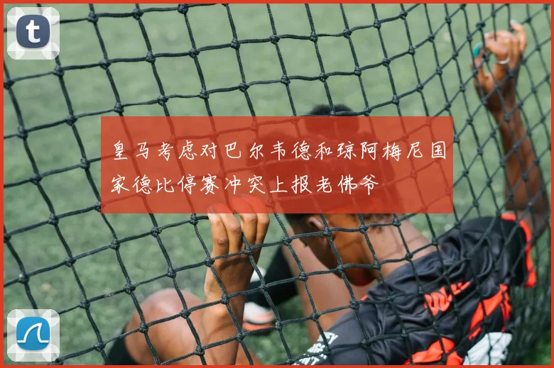 皇马考虑对巴尔韦德和琼阿梅尼国家德比停赛冲突上报老佛爷