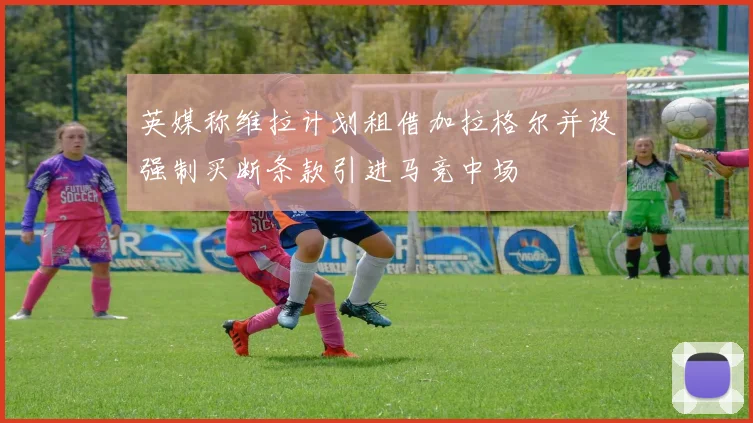英媒称维拉计划租借加拉格尔并设强制买断条款引进马竞中场