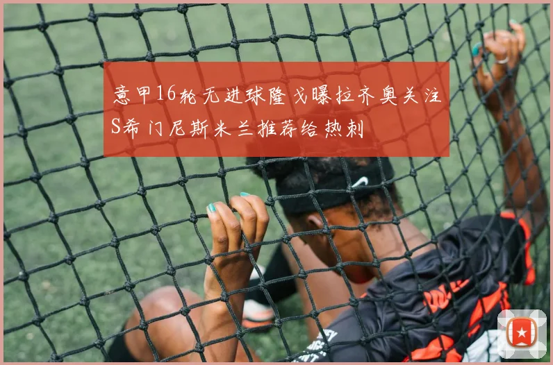 意甲16轮无进球隆戈曝拉齐奥关注S希门尼斯米兰推荐给热刺