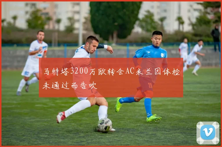 马特塔3200万欧转会AC米兰因体检未通过而告吹