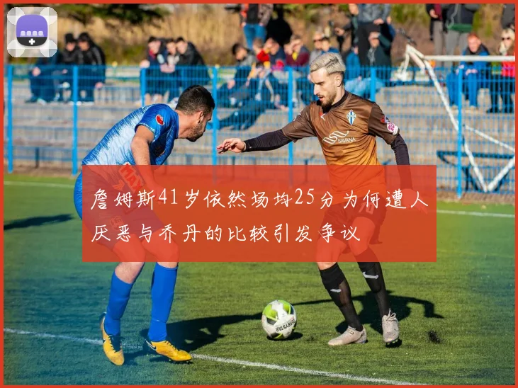 詹姆斯41岁依然场均25分为何遭人厌恶与乔丹的比较引发争议