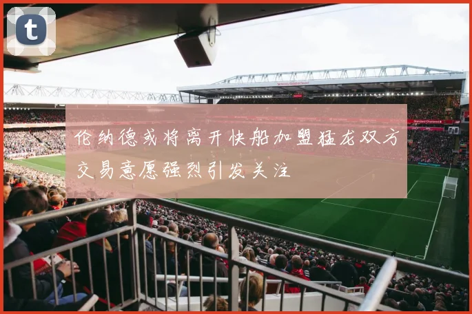 伦纳德或将离开快船加盟猛龙双方交易意愿强烈引发关注