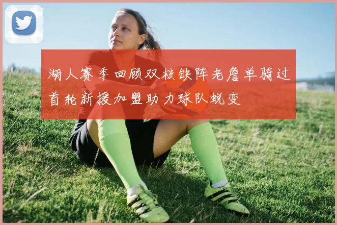 湖人赛季回顾双核缺阵老詹单骑过首轮新援加盟助力球队蜕变
