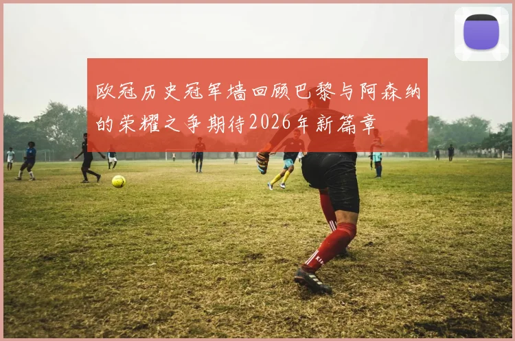 欧冠历史冠军墙回顾巴黎与阿森纳的荣耀之争期待2026年新篇章
