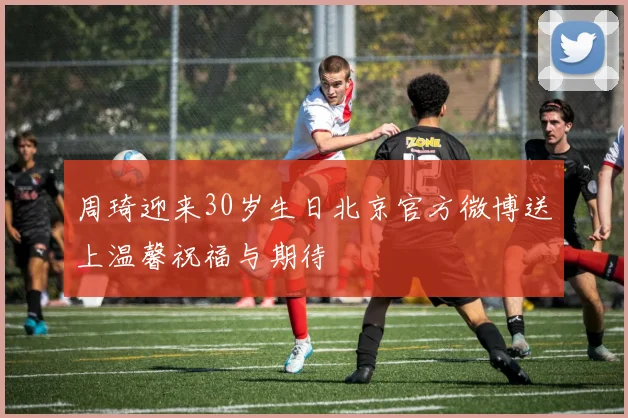 周琦迎来30岁生日北京官方微博送上温馨祝福与期待