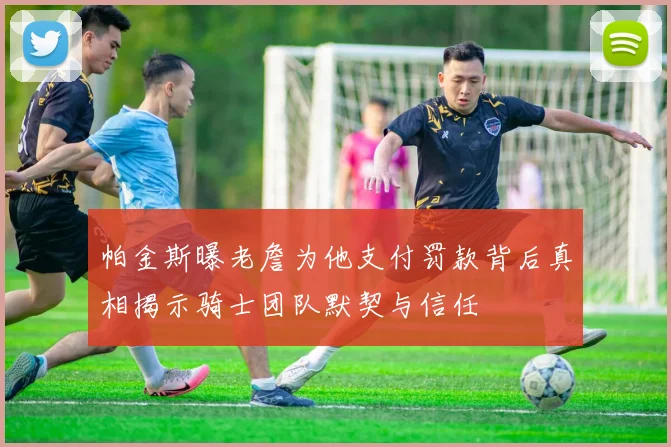 帕金斯曝老詹为他支付罚款背后真相揭示骑士团队默契与信任