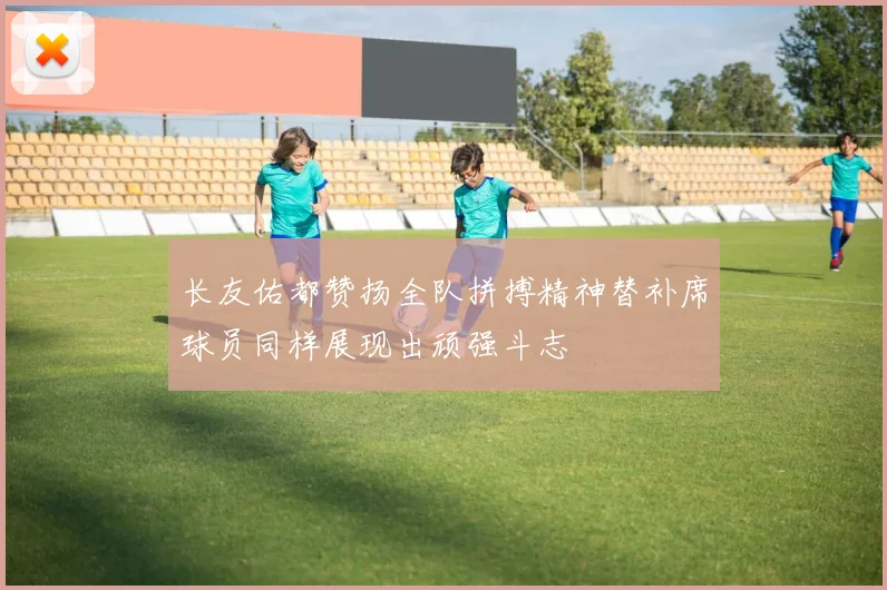 长友佑都赞扬全队拼搏精神替补席球员同样展现出顽强斗志