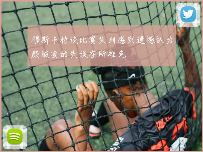 穆斯卡特谈比赛失利感到遗憾认为颜骏凌的失误在所难免