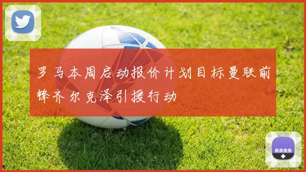 罗马本周启动报价计划目标曼联前锋齐尔克泽引援行动