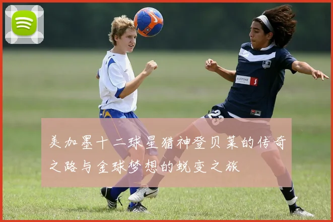 美加墨十二球星猎神登贝莱的传奇之路与金球梦想的蜕变之旅