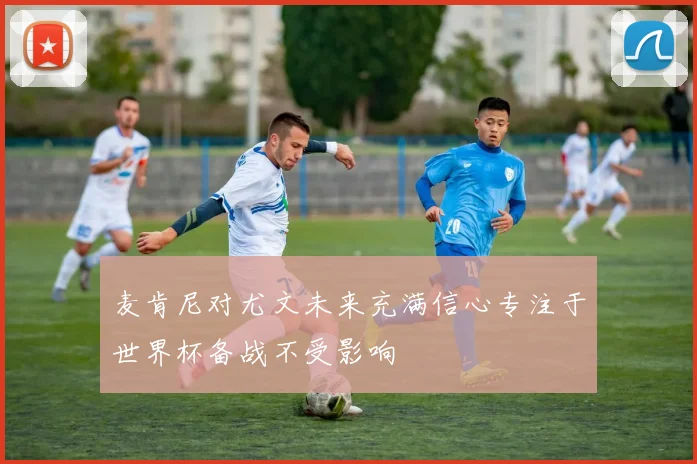 麦肯尼对尤文未来充满信心专注于世界杯备战不受影响