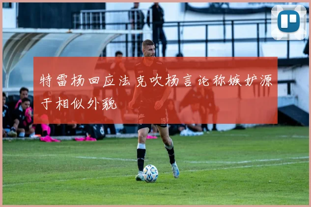 特雷杨回应法克吹杨言论称嫉妒源于相似外貌