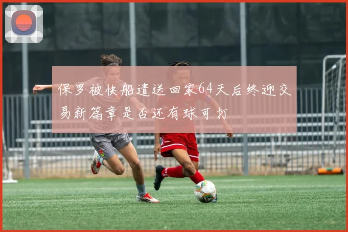 保罗被快船遣送回家64天后终迎交易新篇章是否还有球可打