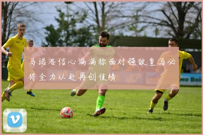马诺洛信心满满称面对强敌皇马必将全力以赴再创佳绩