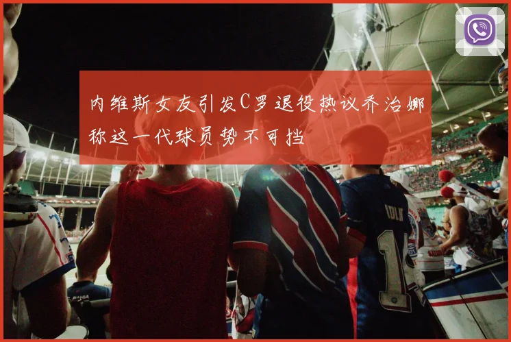 内维斯女友引发C罗退役热议乔治娜称这一代球员势不可挡